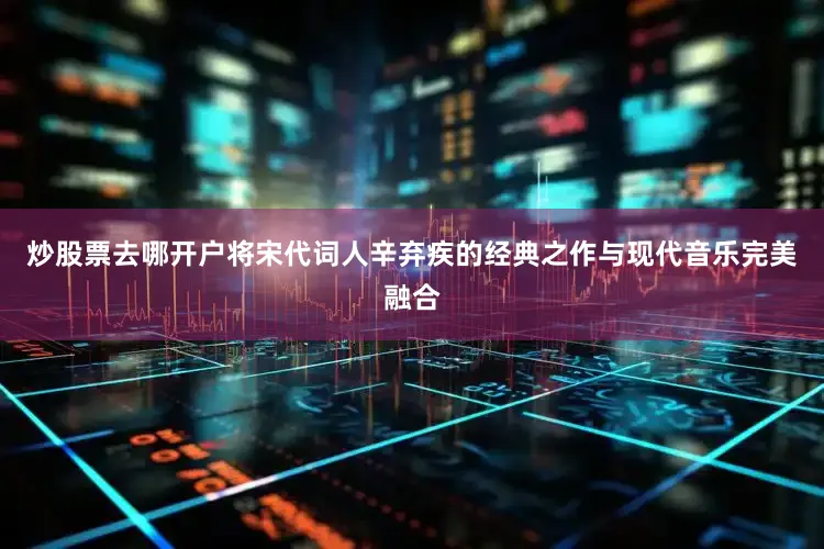 炒股票去哪开户将宋代词人辛弃疾的经典之作与现代音乐完美融合