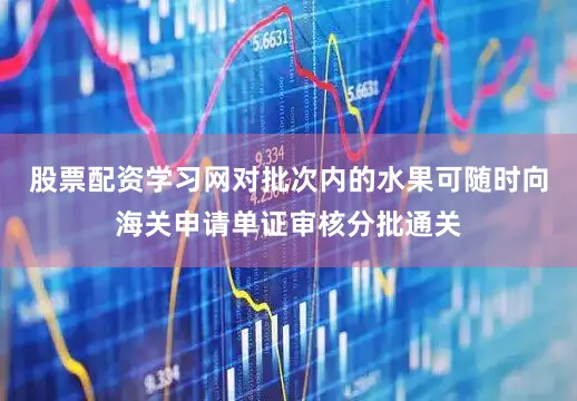 股票配资学习网对批次内的水果可随时向海关申请单证审核分批通关