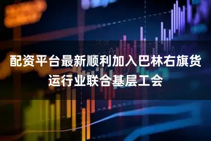 配资平台最新顺利加入巴林右旗货运行业联合基层工会