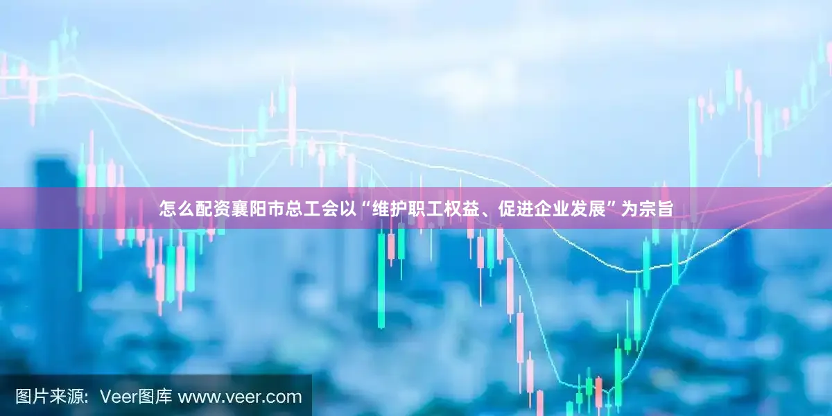 怎么配资襄阳市总工会以“维护职工权益、促进企业发展”为宗旨