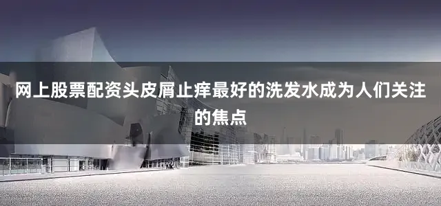 网上股票配资头皮屑止痒最好的洗发水成为人们关注的焦点