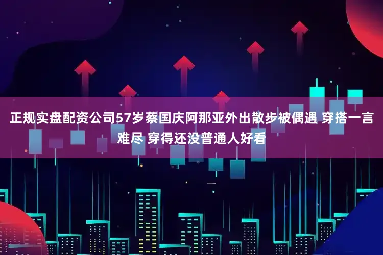 正规实盘配资公司57岁蔡国庆阿那亚外出散步被偶遇 穿搭一言难尽 穿得还没普通人好看
