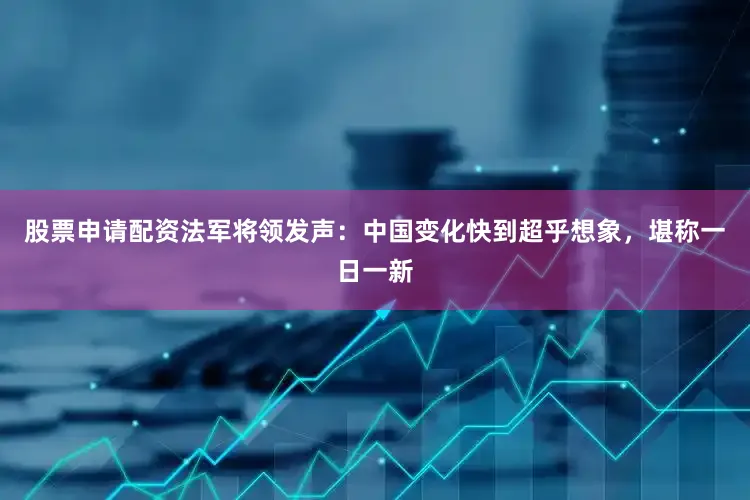 股票申请配资法军将领发声：中国变化快到超乎想象，堪称一日一新